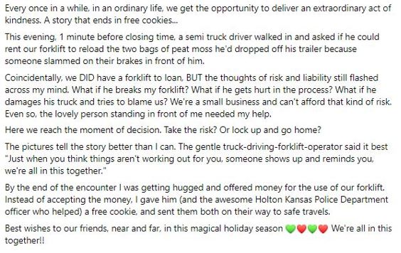 Text reading: Every once in a while, in an ordinary life, we get the opportunity to deliver an extraordinary act of kindness. A story that ends in free cookies… This evening, 1 minute before closing time, a semi truck driver walked in and asked if he could rent our forklift to reload the two bags of peat moss he’d dropped off his trailer because someone slammed on their brakes in front of him. Coincidentally, we DID have a forklift to loan, BUT the thoughts of risk and liability still flashed across my mind. What if he breaks my forklift? What if he gets hurt in the process? What if he damages his truck and tries to blame us? We’re a small business and can’t afford that kind of risk. Even so, the lovely person standing in front of me needed my help. Here we reach the moment of decision. Take the risk? Or lock up and go home? The pictures tell the story better than I can. The gentle truck-driving-forklift-operator said it best “Just when you think things aren’t working out for you, someone shows up and reminds you we’re all in this together.” By the end of the encounter I was getting hugged and offered money for the use of our forklift. Instead of accepting the money, I gave him (and the awesome Holton Kansas Police Department officer who helped) a free cookie, and sent them both on their way to safe travels. Best wishes to our friends, near and far, in this magical holiday season. We’re all in this together!!